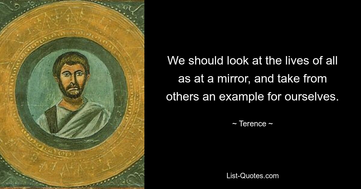 We should look at the lives of all as at a mirror, and take from others an example for ourselves. — © Terence