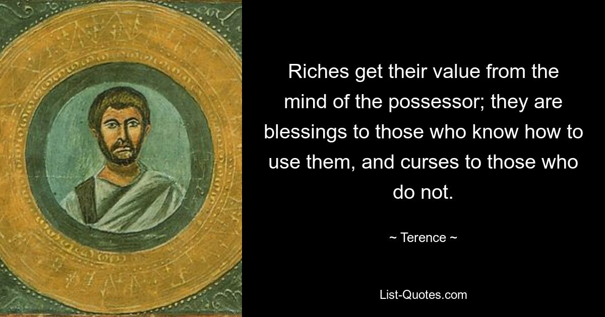 Riches get their value from the mind of the possessor; they are blessings to those who know how to use them, and curses to those who do not. — © Terence