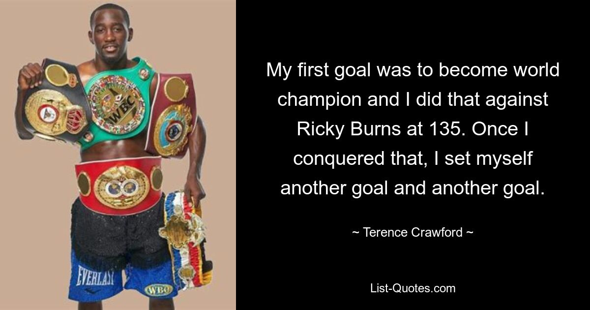 My first goal was to become world champion and I did that against Ricky Burns at 135. Once I conquered that, I set myself another goal and another goal. — © Terence Crawford