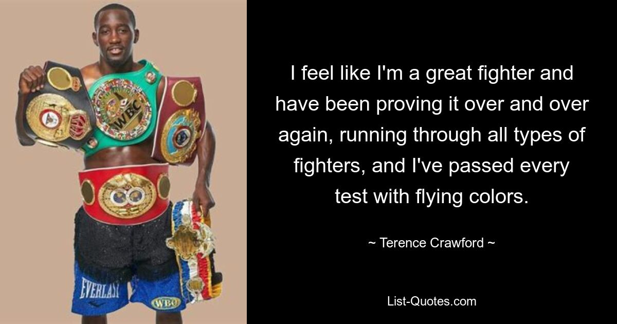 I feel like I'm a great fighter and have been proving it over and over again, running through all types of fighters, and I've passed every test with flying colors. — © Terence Crawford