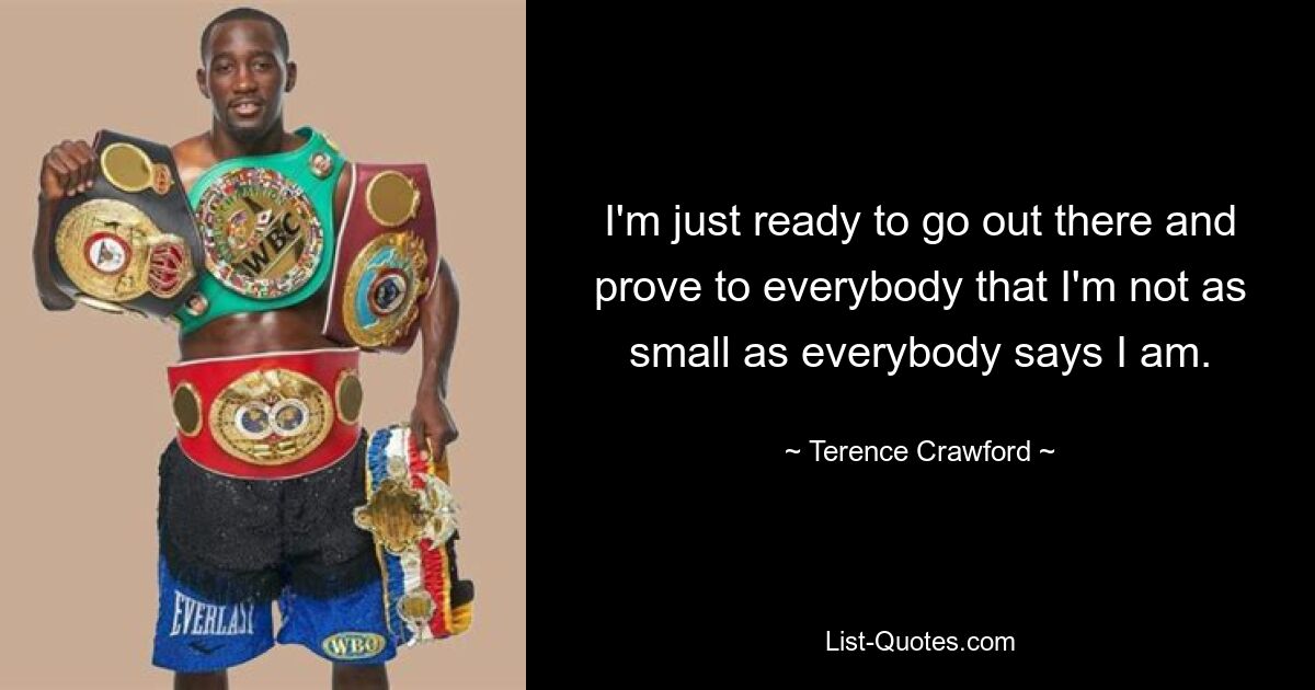 I'm just ready to go out there and prove to everybody that I'm not as small as everybody says I am. — © Terence Crawford