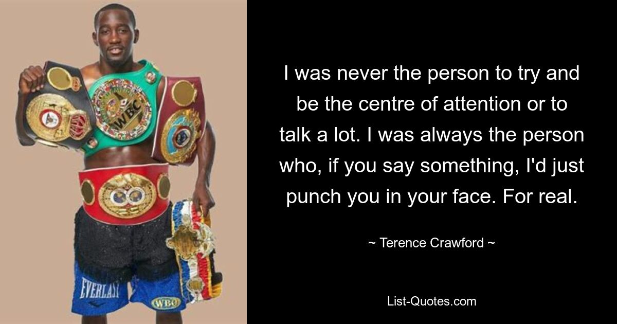 I was never the person to try and be the centre of attention or to talk a lot. I was always the person who, if you say something, I'd just punch you in your face. For real. — © Terence Crawford