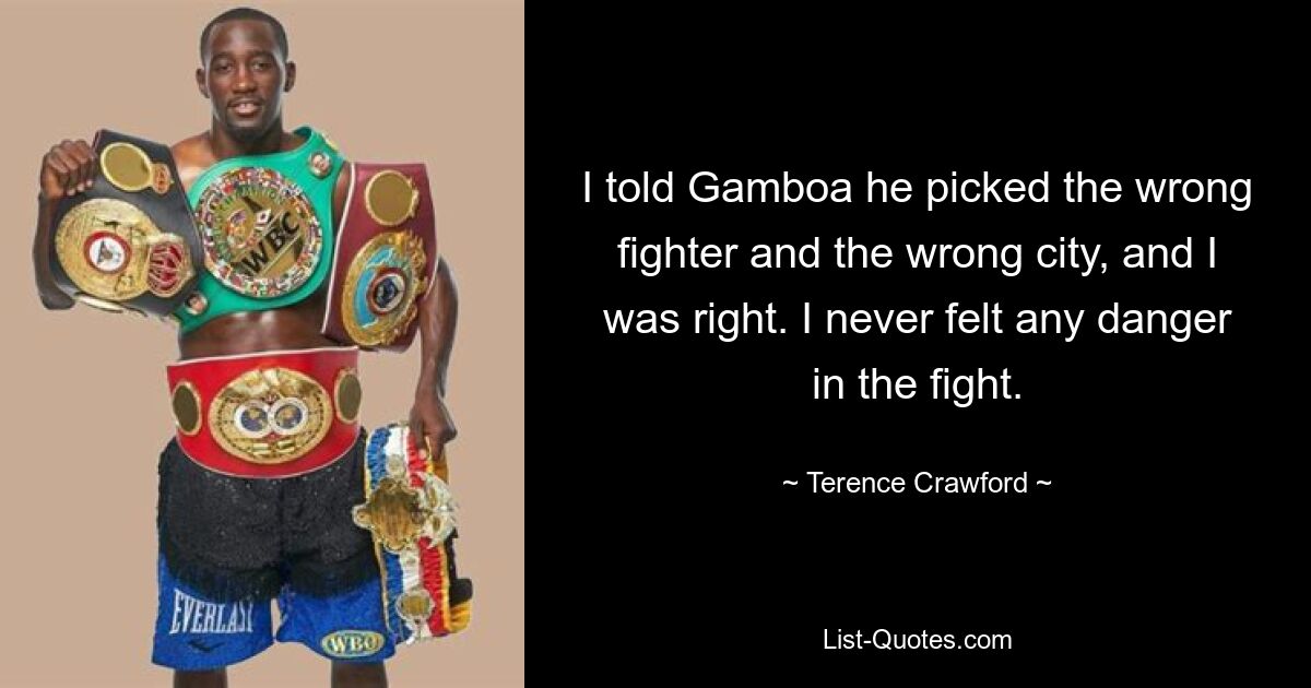 I told Gamboa he picked the wrong fighter and the wrong city, and I was right. I never felt any danger in the fight. — © Terence Crawford