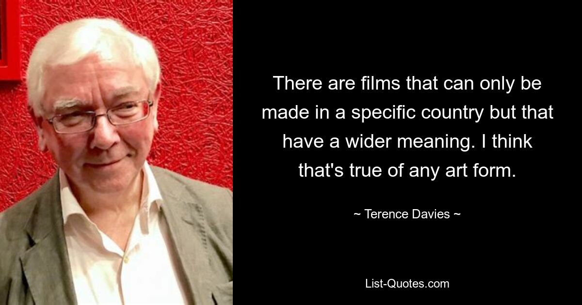 There are films that can only be made in a specific country but that have a wider meaning. I think that's true of any art form. — © Terence Davies