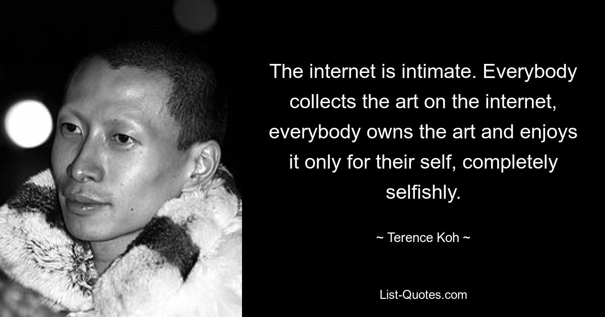 Das Internet ist intim. Jeder sammelt die Kunst im Internet, jeder besitzt die Kunst und genießt sie nur für sich selbst, völlig egoistisch. — © Terence Koh