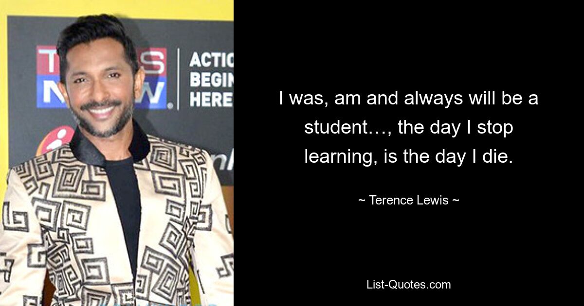 I was, am and always will be a student…, the day I stop learning, is the day I die. — © Terence Lewis