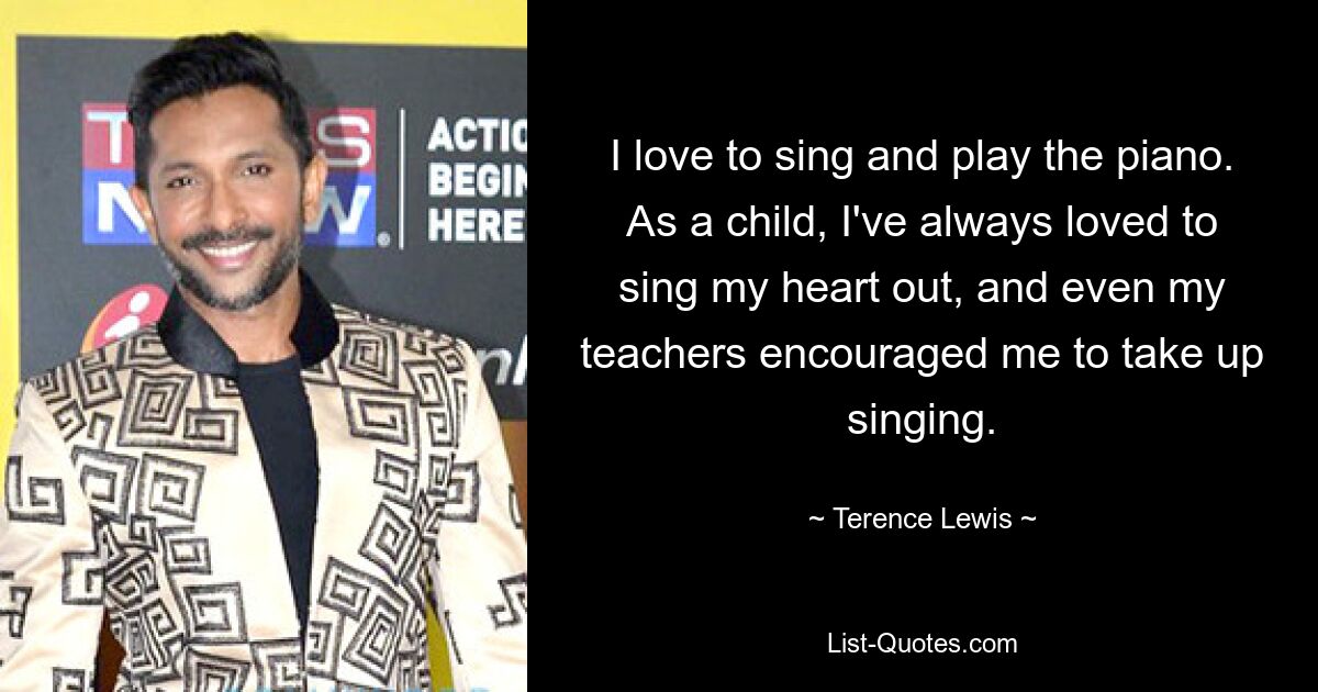 I love to sing and play the piano. As a child, I've always loved to sing my heart out, and even my teachers encouraged me to take up singing. — © Terence Lewis