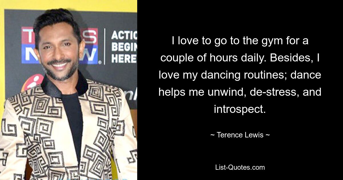 I love to go to the gym for a couple of hours daily. Besides, I love my dancing routines; dance helps me unwind, de-stress, and introspect. — © Terence Lewis