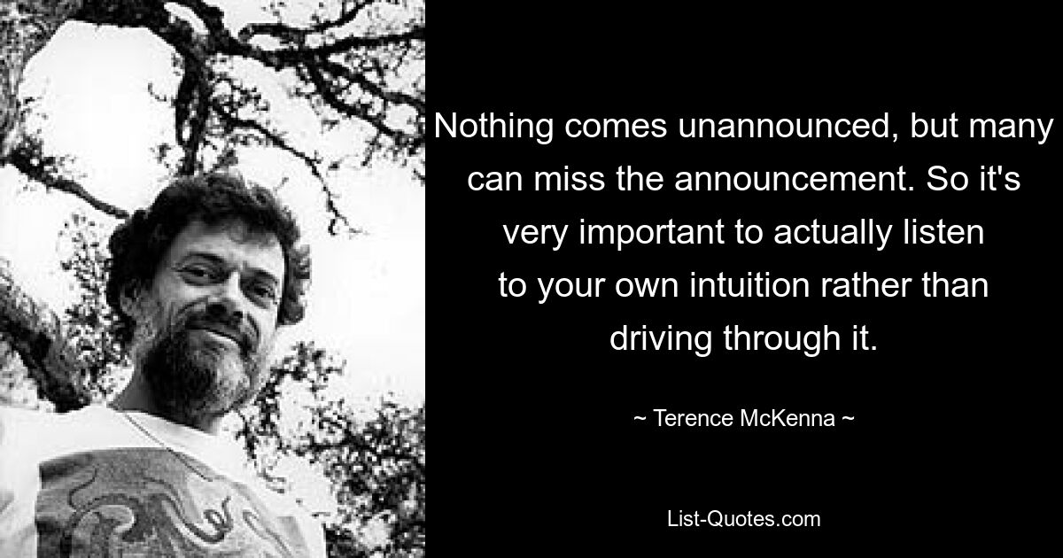 Nothing comes unannounced, but many can miss the announcement. So it's very important to actually listen to your own intuition rather than driving through it. — © Terence McKenna