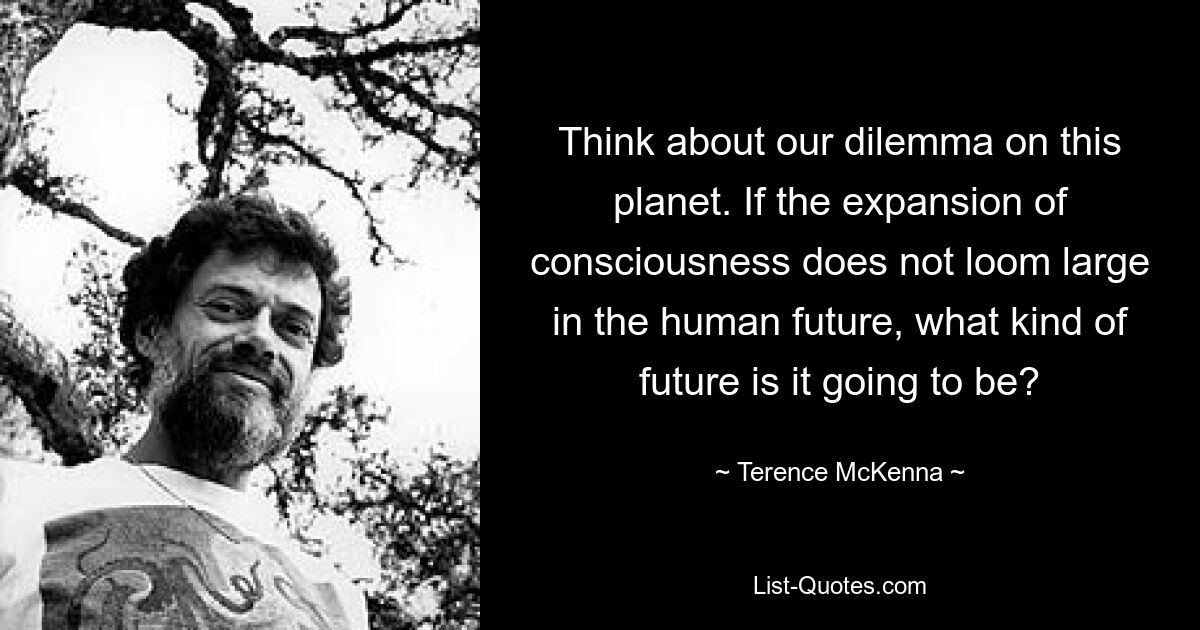 Denken Sie über unser Dilemma auf diesem Planeten nach. Wenn die Erweiterung des Bewusstseins in der menschlichen Zukunft keine große Rolle spielt, was für eine Zukunft wird sie dann sein? — © Terence McKenna