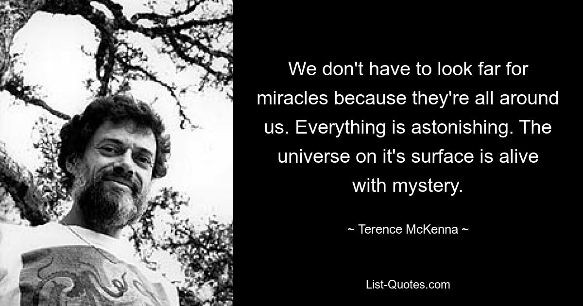 We don't have to look far for miracles because they're all around us. Everything is astonishing. The universe on it's surface is alive with mystery. — © Terence McKenna