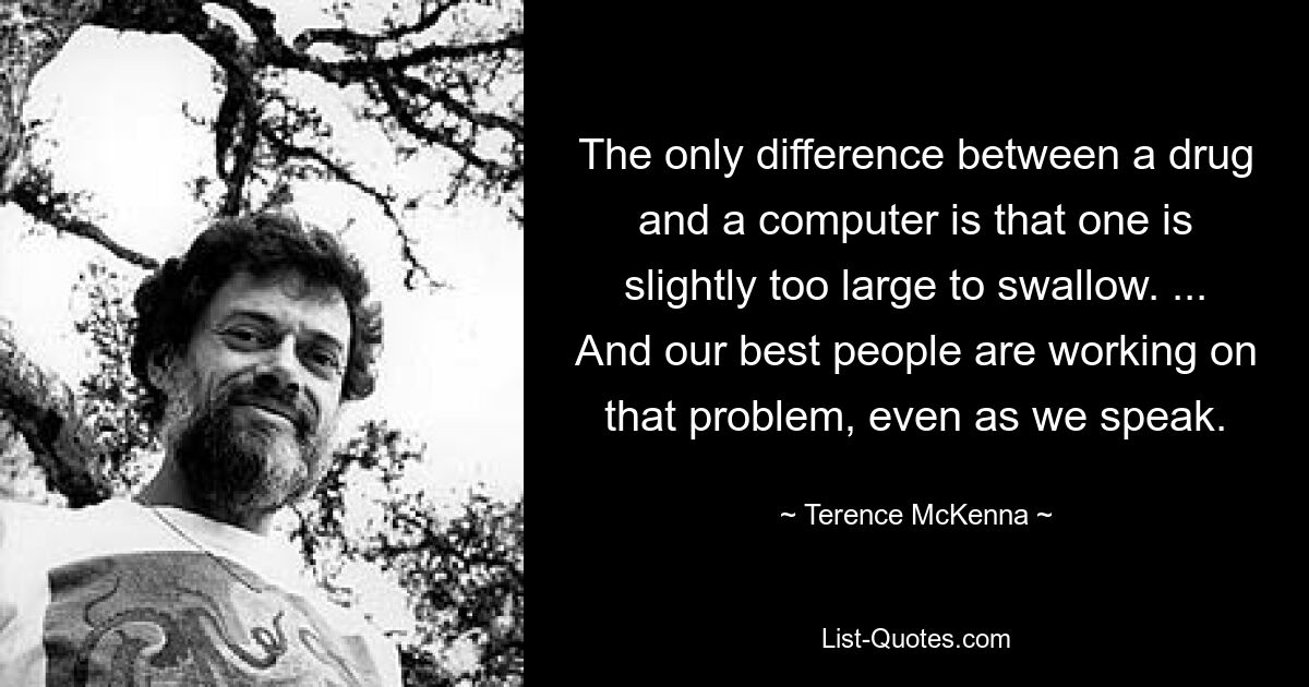 The only difference between a drug and a computer is that one is slightly too large to swallow. ... And our best people are working on that problem, even as we speak. — © Terence McKenna