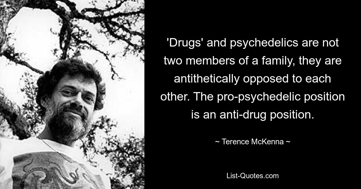 'Drugs' and psychedelics are not two members of a family, they are antithetically opposed to each other. The pro-psychedelic position is an anti-drug position. — © Terence McKenna