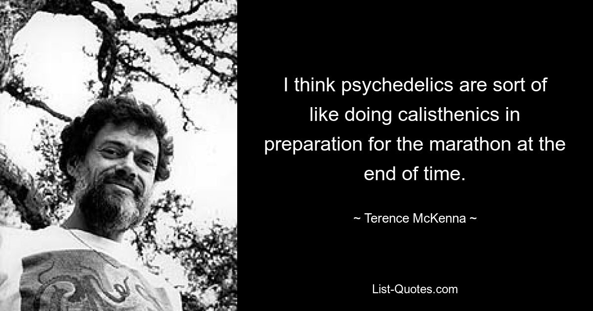 I think psychedelics are sort of like doing calisthenics in preparation for the marathon at the end of time. — © Terence McKenna