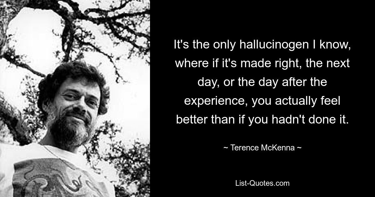 It's the only hallucinogen I know, where if it's made right, the next day, or the day after the experience, you actually feel better than if you hadn't done it. — © Terence McKenna