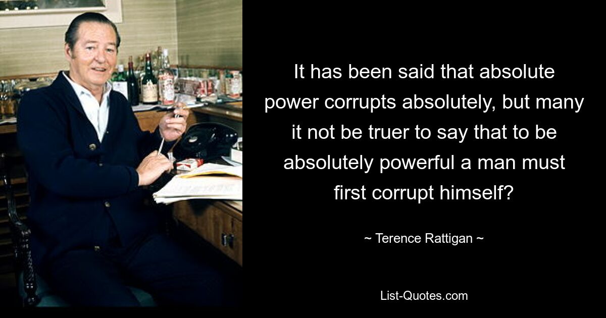 It has been said that absolute power corrupts absolutely, but many it not be truer to say that to be absolutely powerful a man must first corrupt himself? — © Terence Rattigan