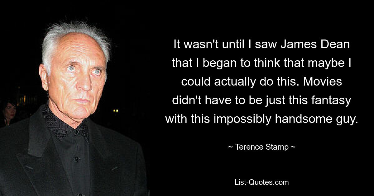 It wasn't until I saw James Dean that I began to think that maybe I could actually do this. Movies didn't have to be just this fantasy with this impossibly handsome guy. — © Terence Stamp