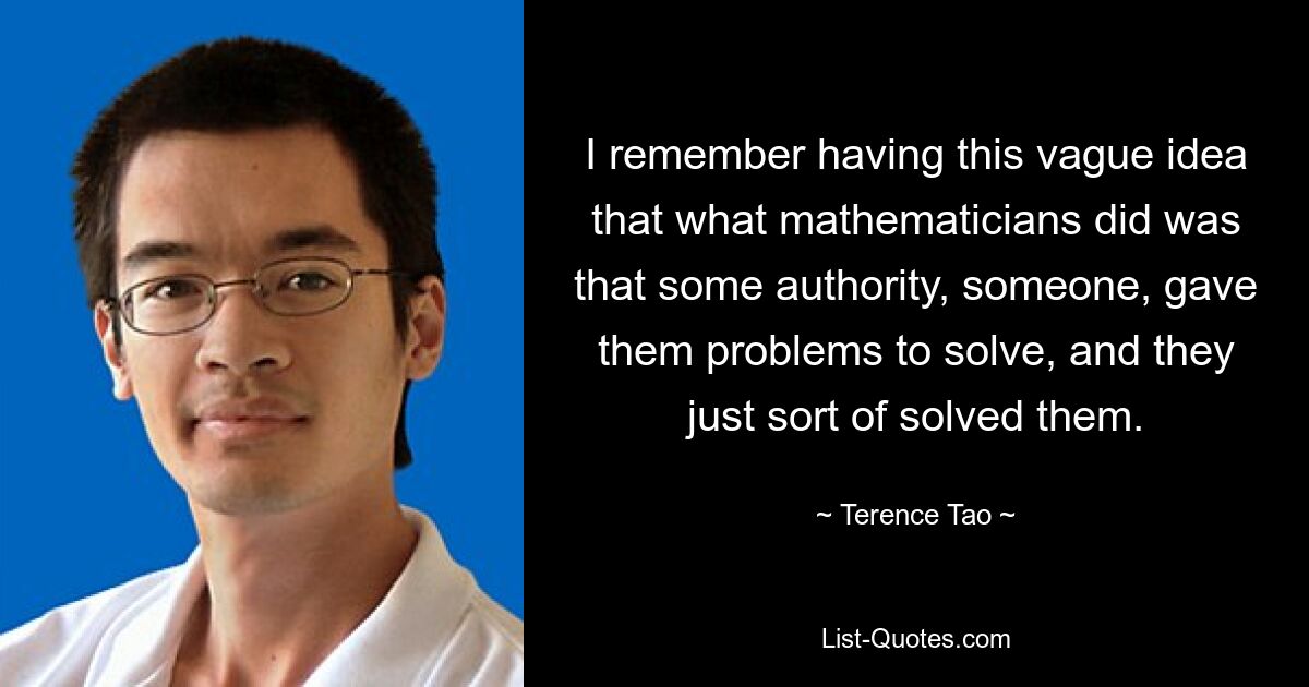 Ich erinnere mich, dass ich die vage Vorstellung hatte, dass Mathematiker eine Autorität, jemand, ihnen Probleme gaben, die sie lösen sollten, und dass sie sie dann irgendwie lösten. — © Terence Tao