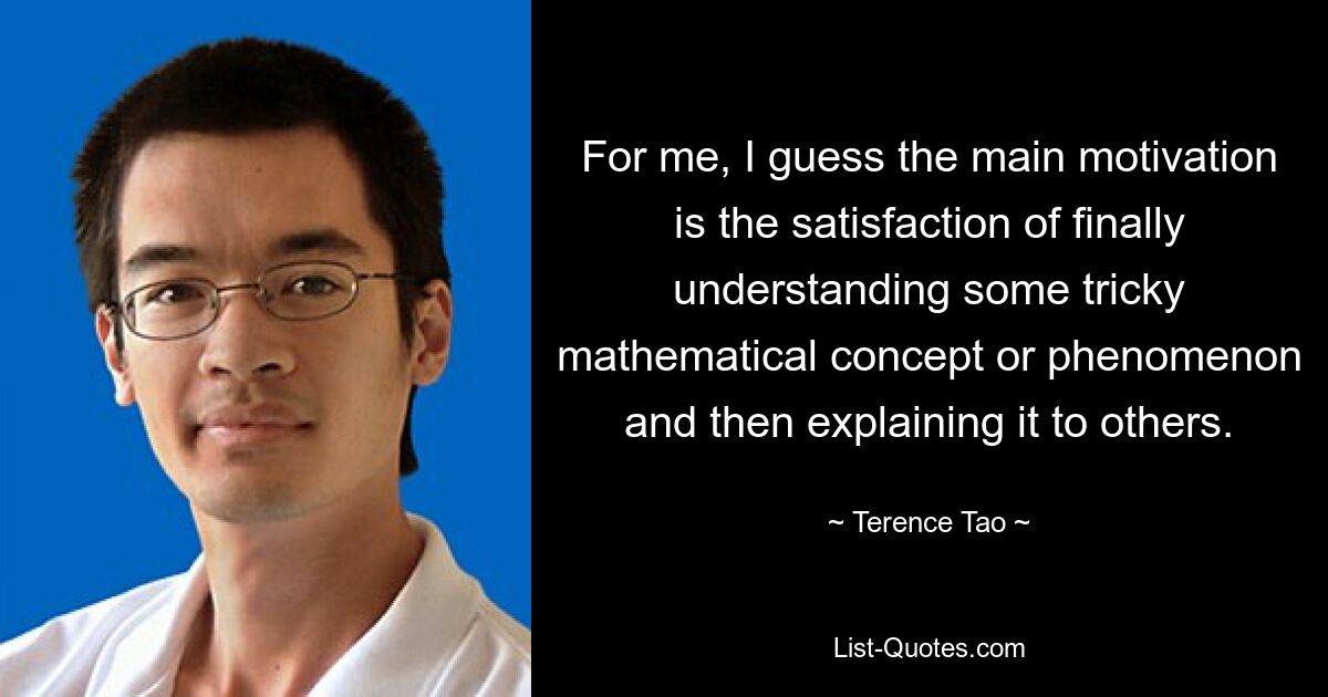 For me, I guess the main motivation is the satisfaction of finally understanding some tricky mathematical concept or phenomenon and then explaining it to others. — © Terence Tao