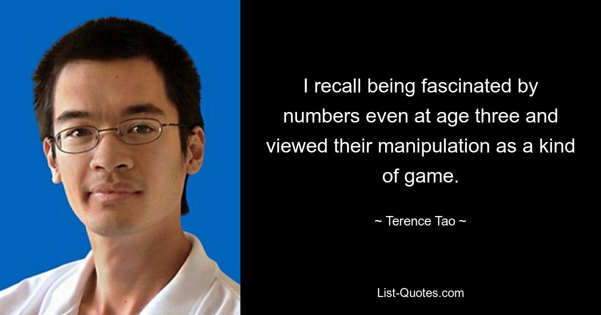 I recall being fascinated by numbers even at age three and viewed their manipulation as a kind of game. — © Terence Tao