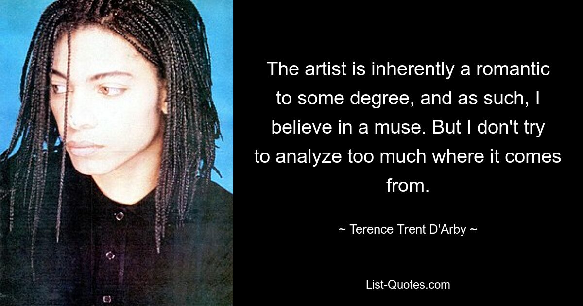 The artist is inherently a romantic to some degree, and as such, I believe in a muse. But I don't try to analyze too much where it comes from. — © Terence Trent D'Arby