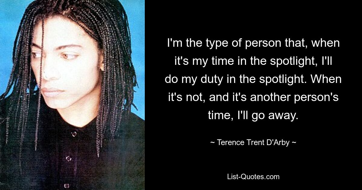 I'm the type of person that, when it's my time in the spotlight, I'll do my duty in the spotlight. When it's not, and it's another person's time, I'll go away. — © Terence Trent D'Arby