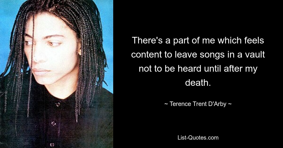 There's a part of me which feels content to leave songs in a vault not to be heard until after my death. — © Terence Trent D'Arby