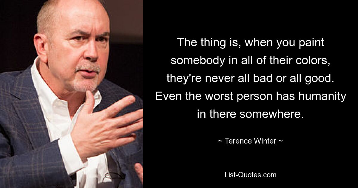 The thing is, when you paint somebody in all of their colors, they're never all bad or all good. Even the worst person has humanity in there somewhere. — © Terence Winter