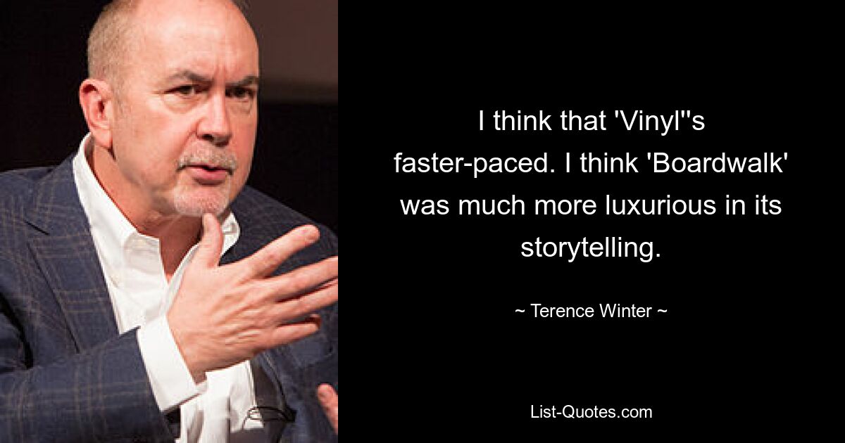 I think that 'Vinyl''s faster-paced. I think 'Boardwalk' was much more luxurious in its storytelling. — © Terence Winter