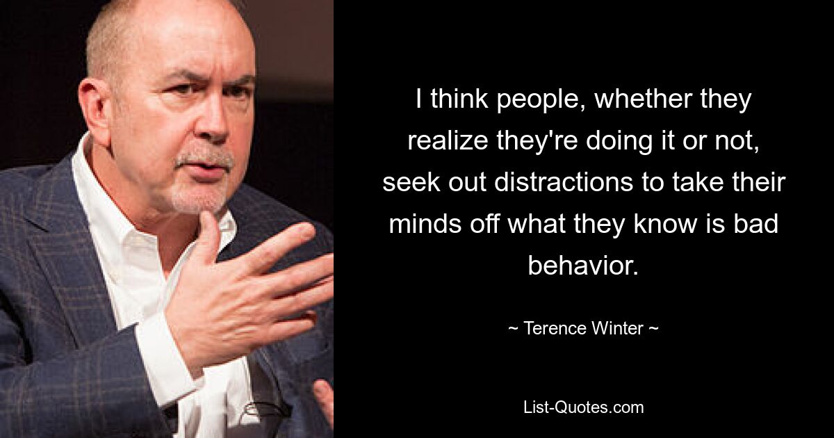 I think people, whether they realize they're doing it or not, seek out distractions to take their minds off what they know is bad behavior. — © Terence Winter