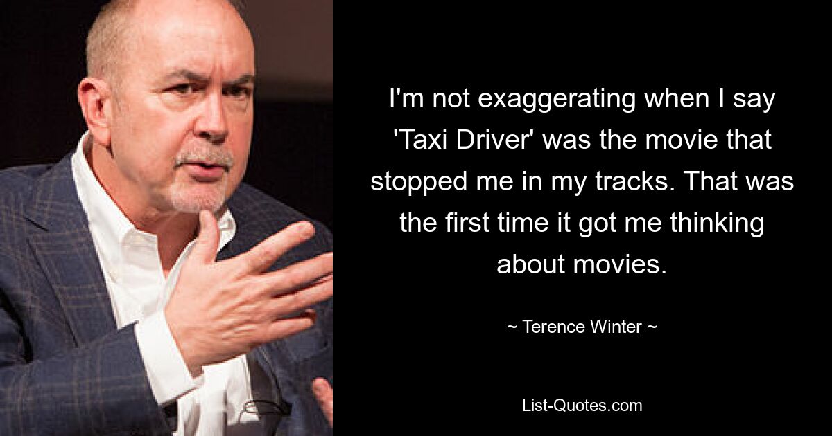 I'm not exaggerating when I say 'Taxi Driver' was the movie that stopped me in my tracks. That was the first time it got me thinking about movies. — © Terence Winter