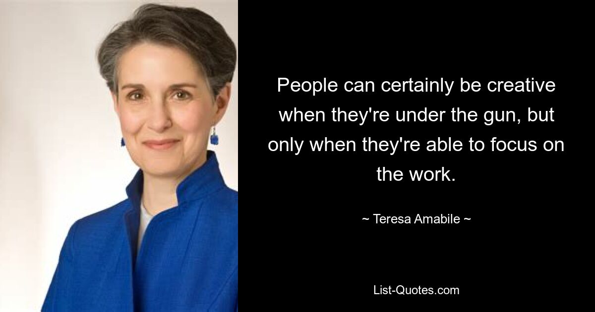 People can certainly be creative when they're under the gun, but only when they're able to focus on the work. — © Teresa Amabile