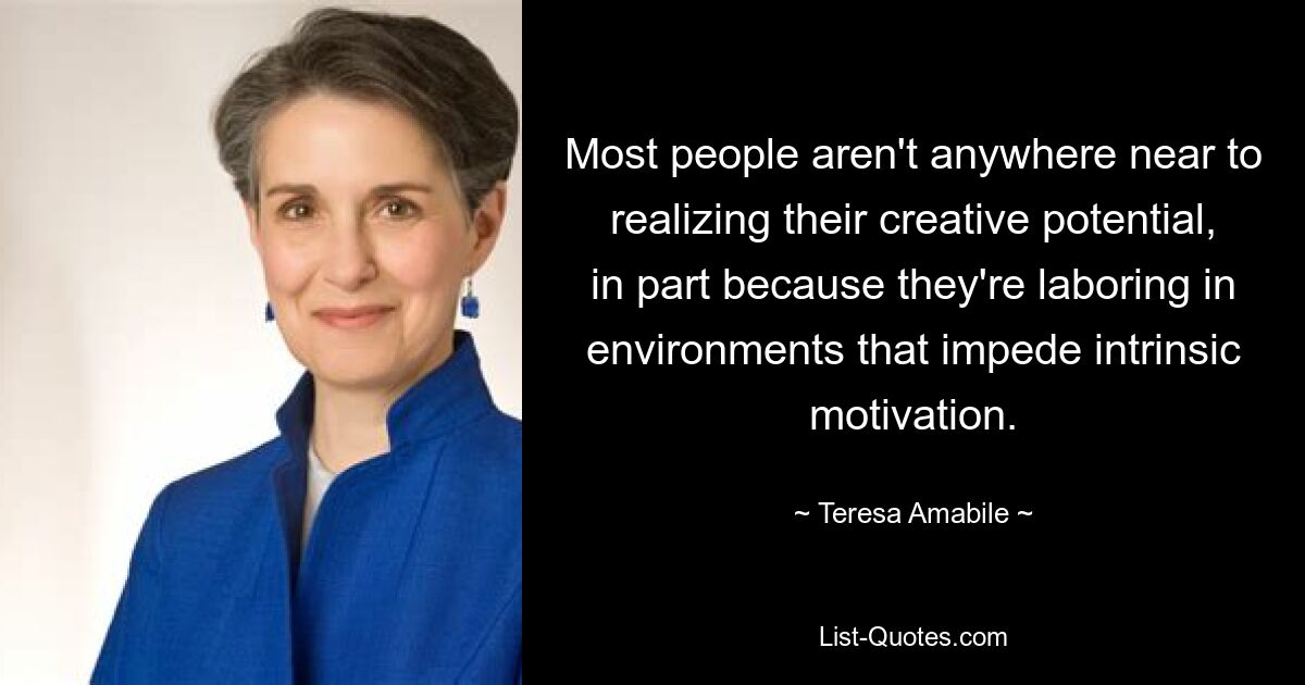 Most people aren't anywhere near to realizing their creative potential, in part because they're laboring in environments that impede intrinsic motivation. — © Teresa Amabile