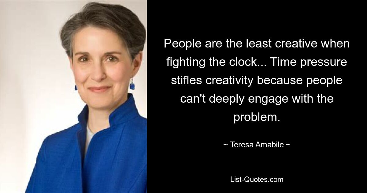 People are the least creative when fighting the clock... Time pressure stifles creativity because people can't deeply engage with the problem. — © Teresa Amabile