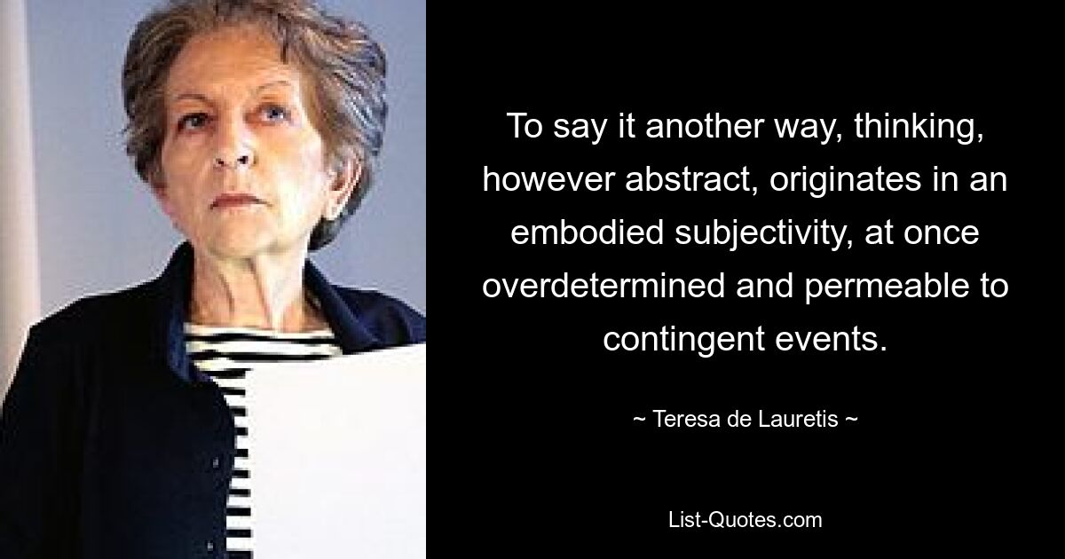 To say it another way, thinking, however abstract, originates in an embodied subjectivity, at once overdetermined and permeable to contingent events. — © Teresa de Lauretis