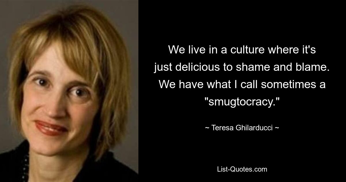 We live in a culture where it's just delicious to shame and blame. We have what I call sometimes a "smugtocracy." — © Teresa Ghilarducci