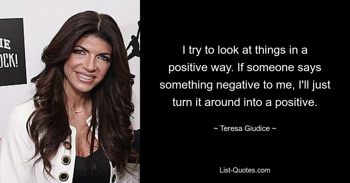 I try to look at things in a positive way. If someone says something negative to me, I'll just turn it around into a positive. — © Teresa Giudice