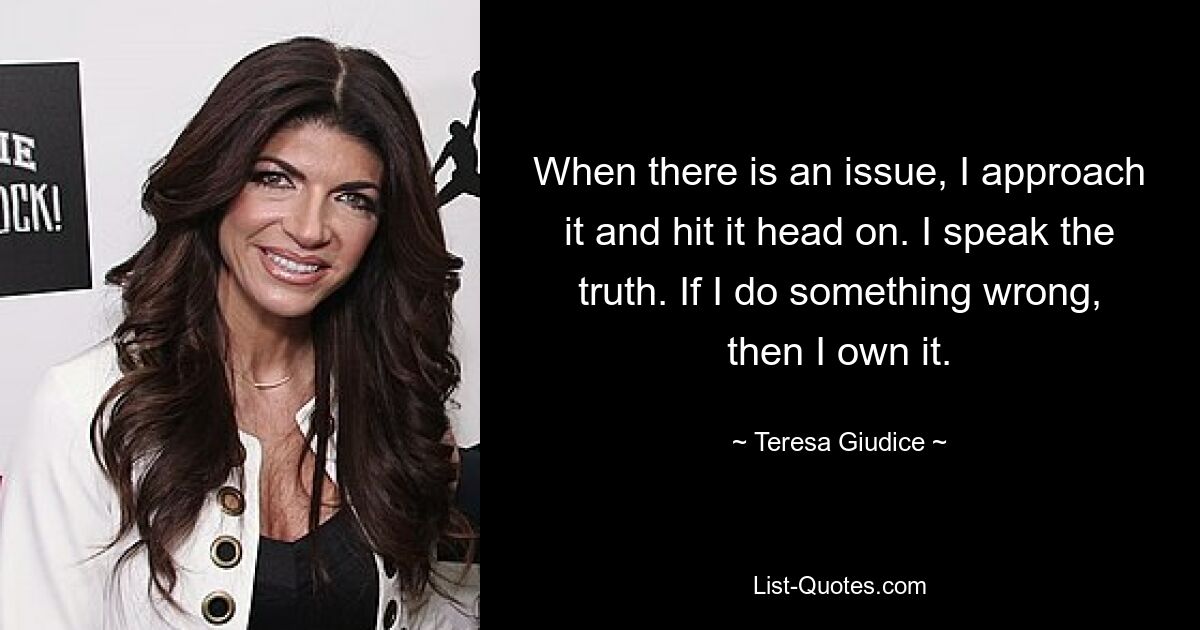 When there is an issue, I approach it and hit it head on. I speak the truth. If I do something wrong, then I own it. — © Teresa Giudice