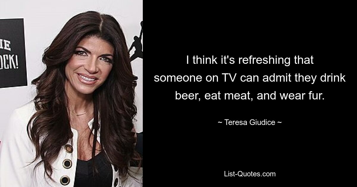 I think it's refreshing that someone on TV can admit they drink beer, eat meat, and wear fur. — © Teresa Giudice