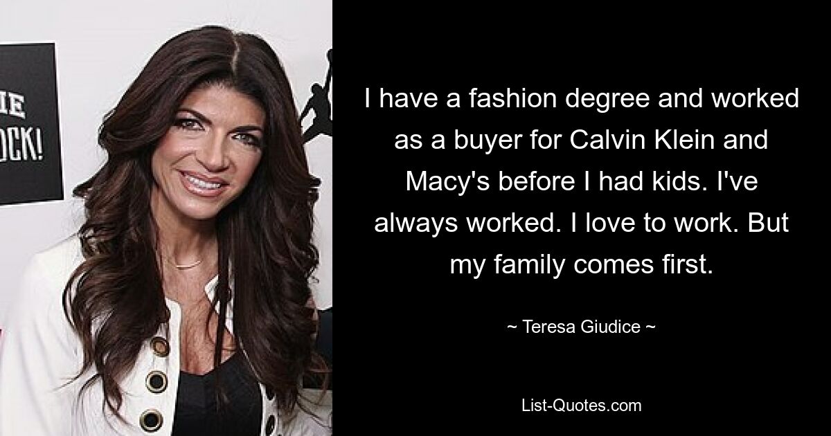 I have a fashion degree and worked as a buyer for Calvin Klein and Macy's before I had kids. I've always worked. I love to work. But my family comes first. — © Teresa Giudice