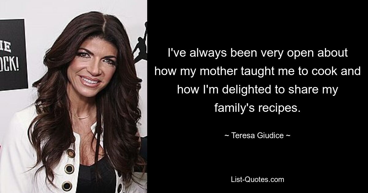 I've always been very open about how my mother taught me to cook and how I'm delighted to share my family's recipes. — © Teresa Giudice