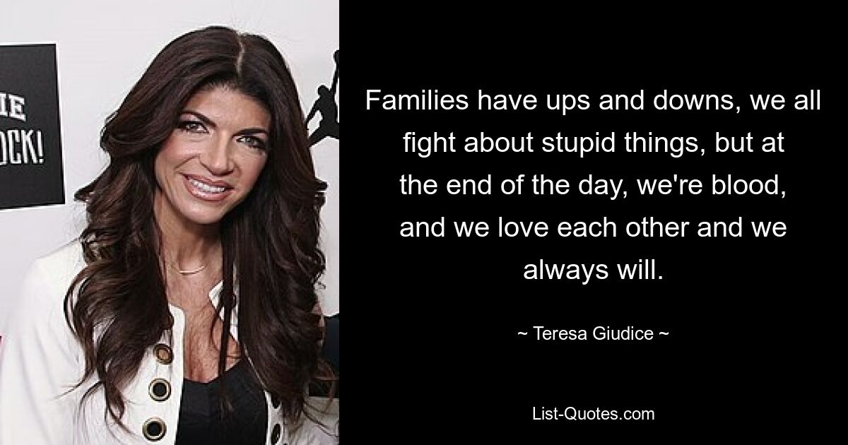 Families have ups and downs, we all fight about stupid things, but at the end of the day, we're blood, and we love each other and we always will. — © Teresa Giudice