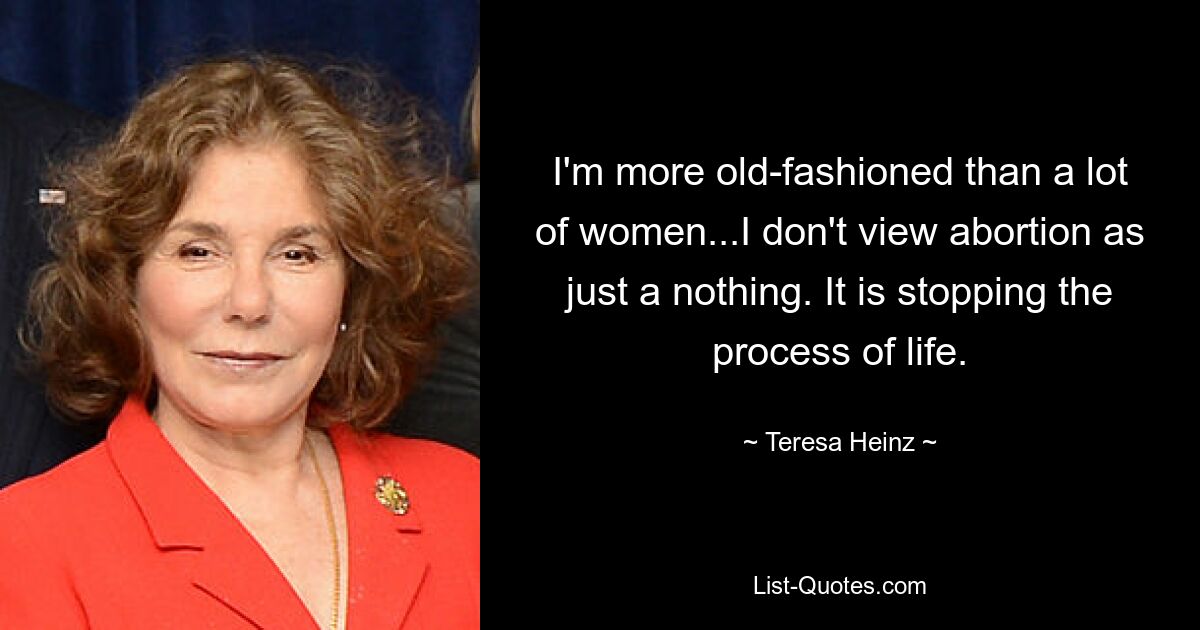 I'm more old-fashioned than a lot of women...I don't view abortion as just a nothing. It is stopping the process of life. — © Teresa Heinz