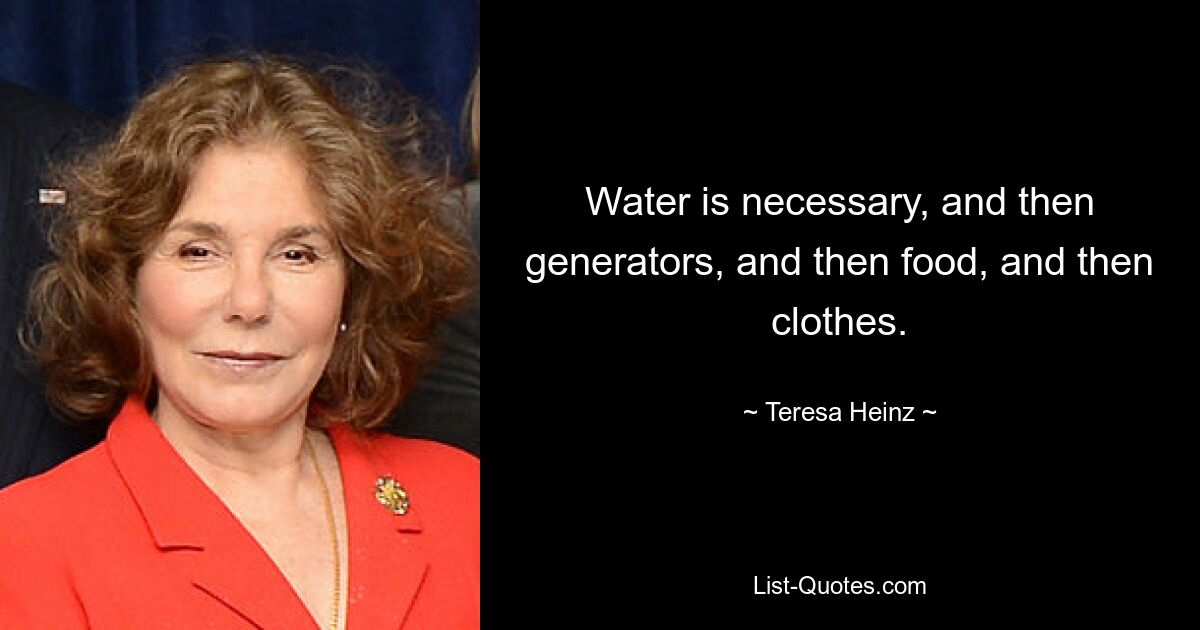 Water is necessary, and then generators, and then food, and then clothes. — © Teresa Heinz