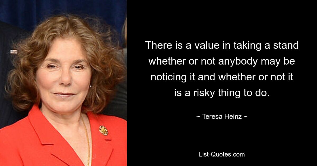 There is a value in taking a stand whether or not anybody may be noticing it and whether or not it is a risky thing to do. — © Teresa Heinz