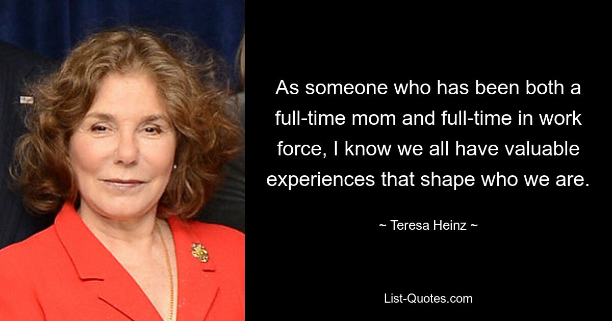 As someone who has been both a full-time mom and full-time in work force, I know we all have valuable experiences that shape who we are. — © Teresa Heinz