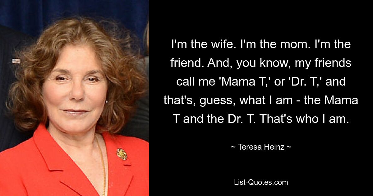 I'm the wife. I'm the mom. I'm the friend. And, you know, my friends call me 'Mama T,' or 'Dr. T,' and that's, guess, what I am - the Mama T and the Dr. T. That's who I am. — © Teresa Heinz