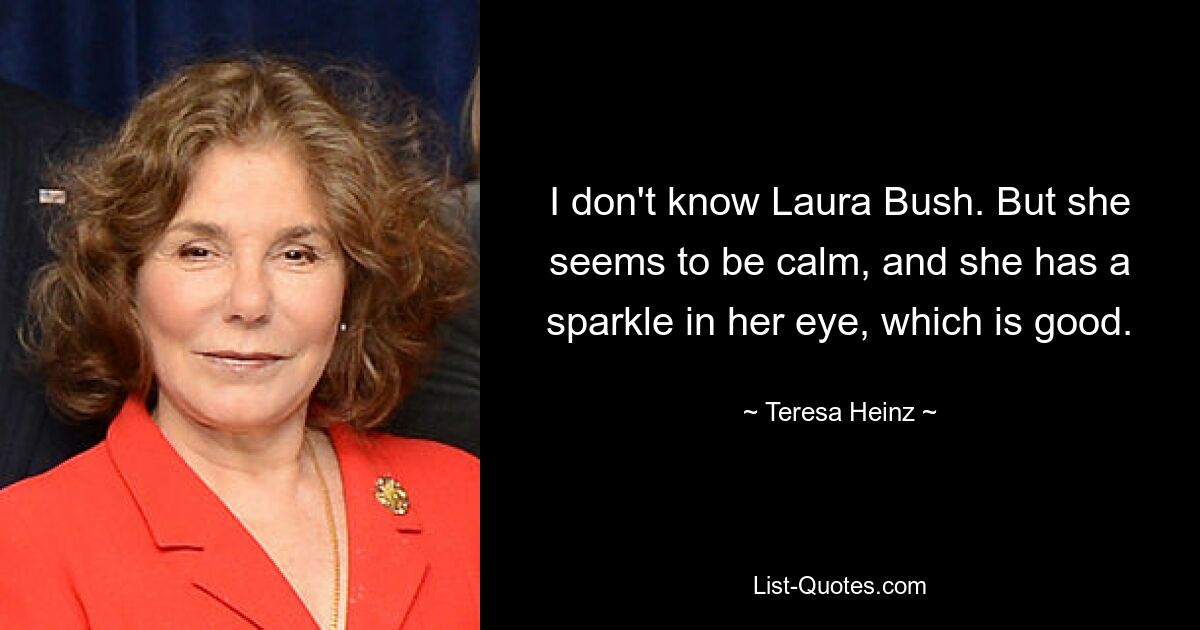 I don't know Laura Bush. But she seems to be calm, and she has a sparkle in her eye, which is good. — © Teresa Heinz