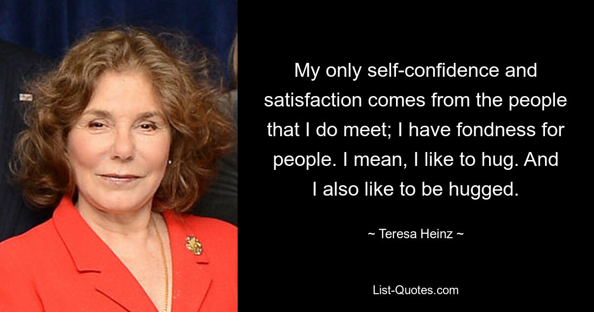 My only self-confidence and satisfaction comes from the people that I do meet; I have fondness for people. I mean, I like to hug. And I also like to be hugged. — © Teresa Heinz