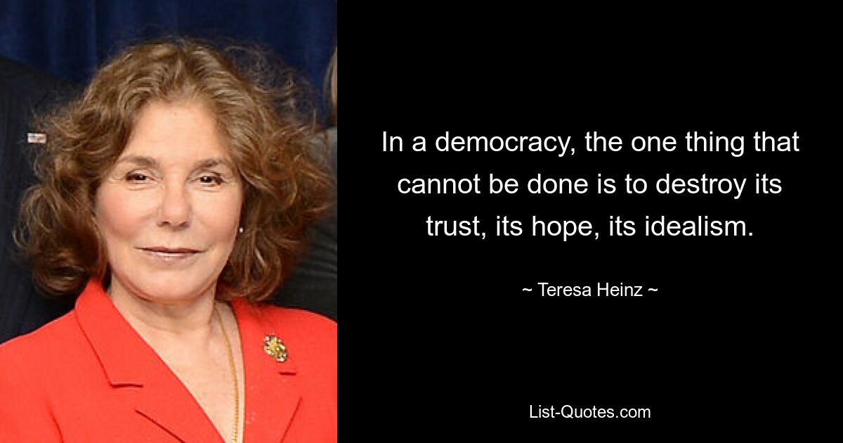 In a democracy, the one thing that cannot be done is to destroy its trust, its hope, its idealism. — © Teresa Heinz